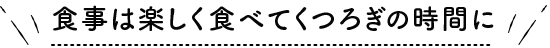 食事は楽しく食べてくつろぎの時間に